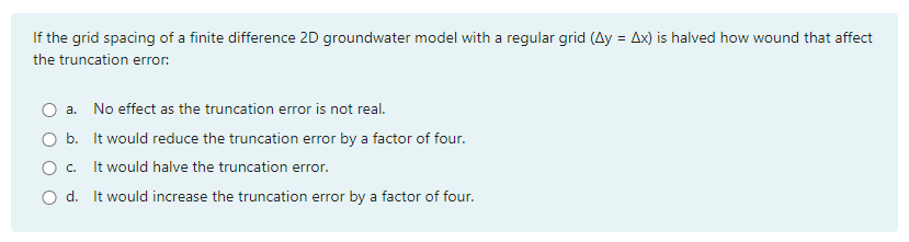 If the grid spacing of a finite difference 2D groundwater model with a regular grid (Ay = Ax) is halved how wound that affect
the truncation error:
a. No effect as the truncation error is not real.
O b. It would reduce the truncation error by a factor of four.
It would halve the truncation error.
d. It would increase the truncation error by a factor of four.
