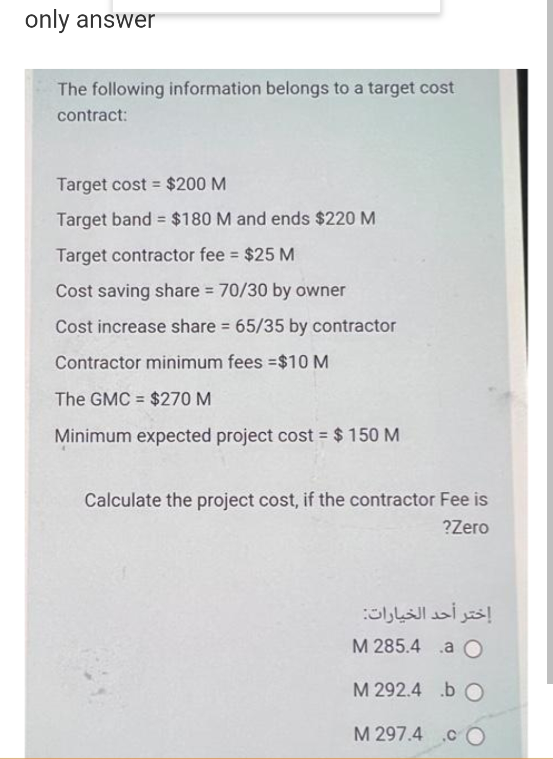 only answer
The following information belongs to a target cost
contract:
Target cost = $200 M
%3D
Target band $180 M and ends $220 M
Target contractor fee = $25 M
%3D
Cost saving share = 70/30 by owner
Cost increase share 65/35 by contractor
Contractor minimum fees =$10 M
The GMC = $270 M
%3D
Minimum expected project cost = $ 150 M
%3D
Calculate the project cost, if the contractor Fee is
?Zero
إختر أحد الخيارات:
М 285.4 .а О
M 292.4 b O
M 297.4 .c
