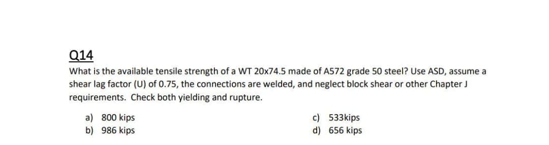 Q14
What is the available tensile strength of a WT 20x74.5 made of A572 grade 50 steel? Use ASD, assume a
shear lag factor (U) of 0.75, the connections are welded, and neglect block shear or other Chapter J
requirements. Check both yielding and rupture.
a) 800 kips
b) 986 kips
c) 533kips
d) 656 kips
