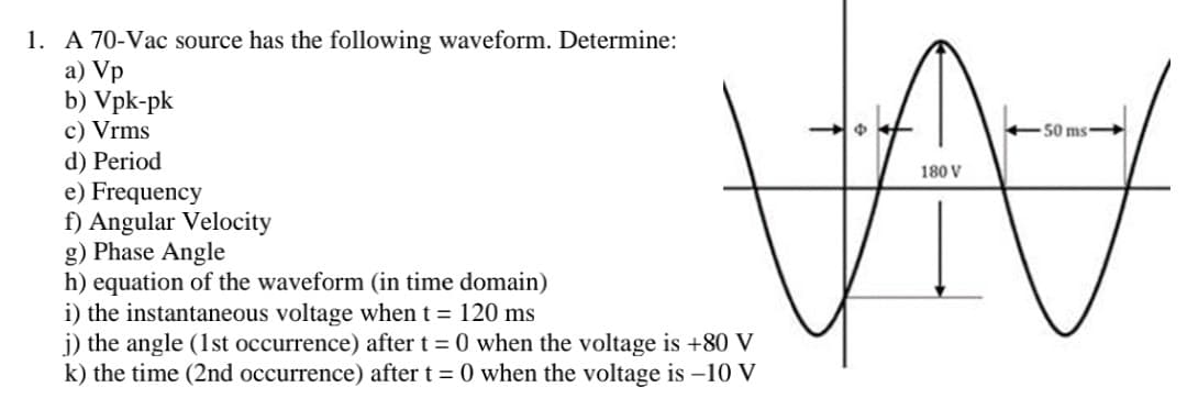 1. A 70-Vac source has the following waveform. Determine:
a) Vp
b) Vpk-pk
c) Vrms
d) Period
e) Frequency
f) Angular Velocity
g) Phase Angle
h) equation of the waveform (in time domain)
i) the instantaneous voltage when t = 120 ms
j) the angle (1st occurrence) after t = 0 when the voltage is +80 V
k) the time (2nd occurrence) after t = 0 when the voltage is -10 V
50 ms
180 V
