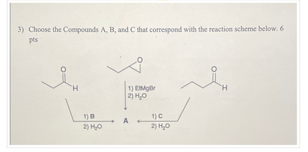 3) Choose the Compounds A, B, and C that correspond with the reaction scheme below. 6
pts
H
1) EtMgBr
2) H₂O
1) B
1) C
A
2) H₂O
2) H₂O
H