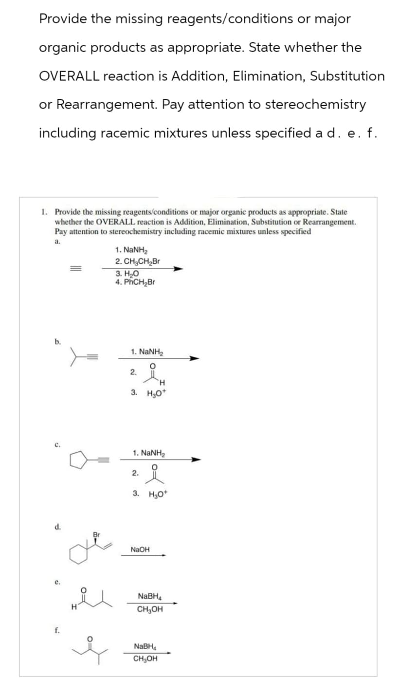 Provide the missing reagents/conditions or major
organic products as appropriate. State whether the
OVERALL reaction is Addition, Elimination, Substitution
or Rearrangement. Pay attention to stereochemistry
including racemic mixtures unless specified a d. e. f.
1. Provide the missing reagents/conditions or major organic products as appropriate. State
whether the OVERALL reaction is Addition, Elimination, Substitution or Rearrangement.
Pay attention to stereochemistry including racemic mixtures unless specified
a.
1. NaNH2
2. CH3CH₂Br
3. H₂O
4. PhCH₂Br
b.
1. NaNH,
2.
요.
H
3. H3O+
d.
1. NaNH,
2.
3. H3O+
NaOH
f.
NaBH4
CH3OH
NaBH4
CH3OH