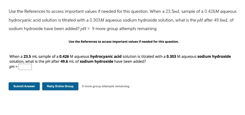 Use the References to access important values if needed for this question. When a 23.5mL sample of a 0.426M aqueous
hydrocyanic acid solution is titrated with a 0.303M aqueous sodium hydroxide solution, what is the pH after 49.6mL of
sodium hydroxide have been added? pH = 9 more group attempts remaining
Use the References to access important values if needed for this question.
When a 23.5 mL sample of a 0.426 M aqueous hydrocyanic acid solution is titrated with a 0.303 M aqueous sodium hydroxide
solution, what is the pH after 49.6 mL of sodium hydroxide have been added?
pH =
Submit Answer
Retry Entire Group
9 more group attempts remaining