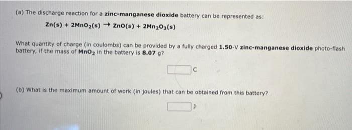 (a) The discharge reaction for a
zinc-manganese dioxide battery can be represented as:
Zn(s) + 2MnO2 (s) ZnO(s) + 2Mn203(s)
What quantity of charge (in coulombs) can be provided by a fully charged 1.50-V zinc-manganese dioxide photo-flash
battery, if the mass of MnO₂ in the battery is 8.07 g?
с
(b) What is the maximum amount of work (in joules) that can be obtained from this battery?