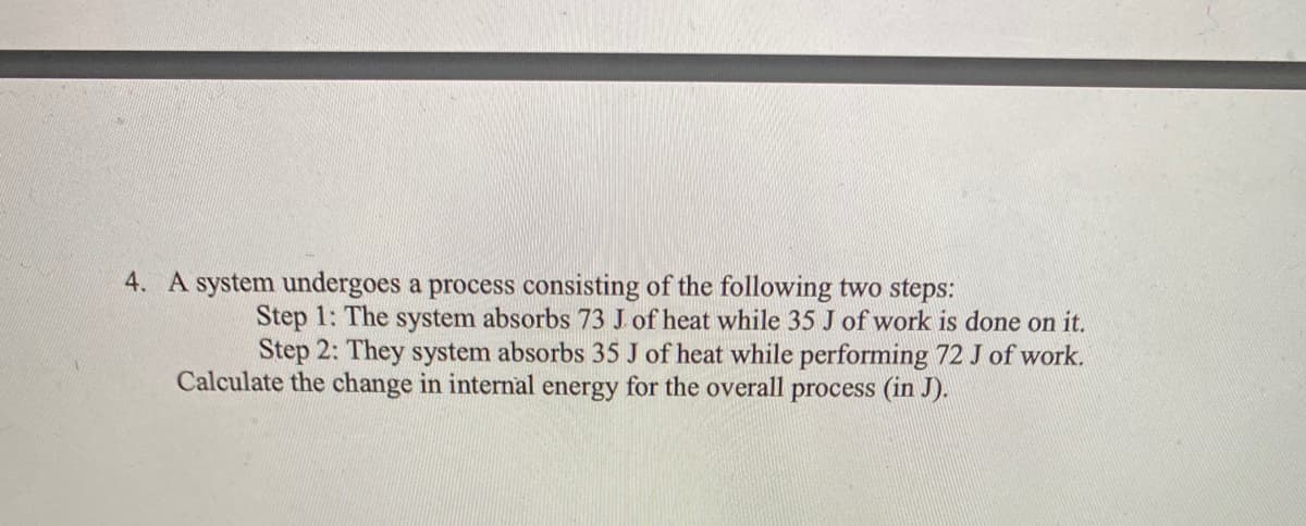 4. A system undergoes a process consisting of the following two steps:
Step 1: The system absorbs 73 J of heat while 35 J of work is done on it.
Step 2: They system absorbs 35 J of heat while performing 72 J of work.
Calculate the change in internal energy for the overall process (in J).
