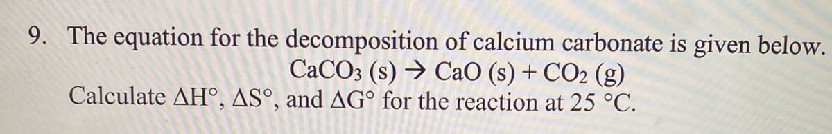 9. The equation for the decomposition of calcium carbonate is given below.
CaCO3 (s) → CaO (s) + CO2 (g)
Calculate AH°, AS°, and AG° for the reaction at 25 °C.
