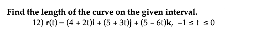 Find the length of the curve on the given interval.
12) r(t) = (4 + 2t)i + (5 + 3t)j + (5 - 6t)k, -1 ≤t ≤ 0