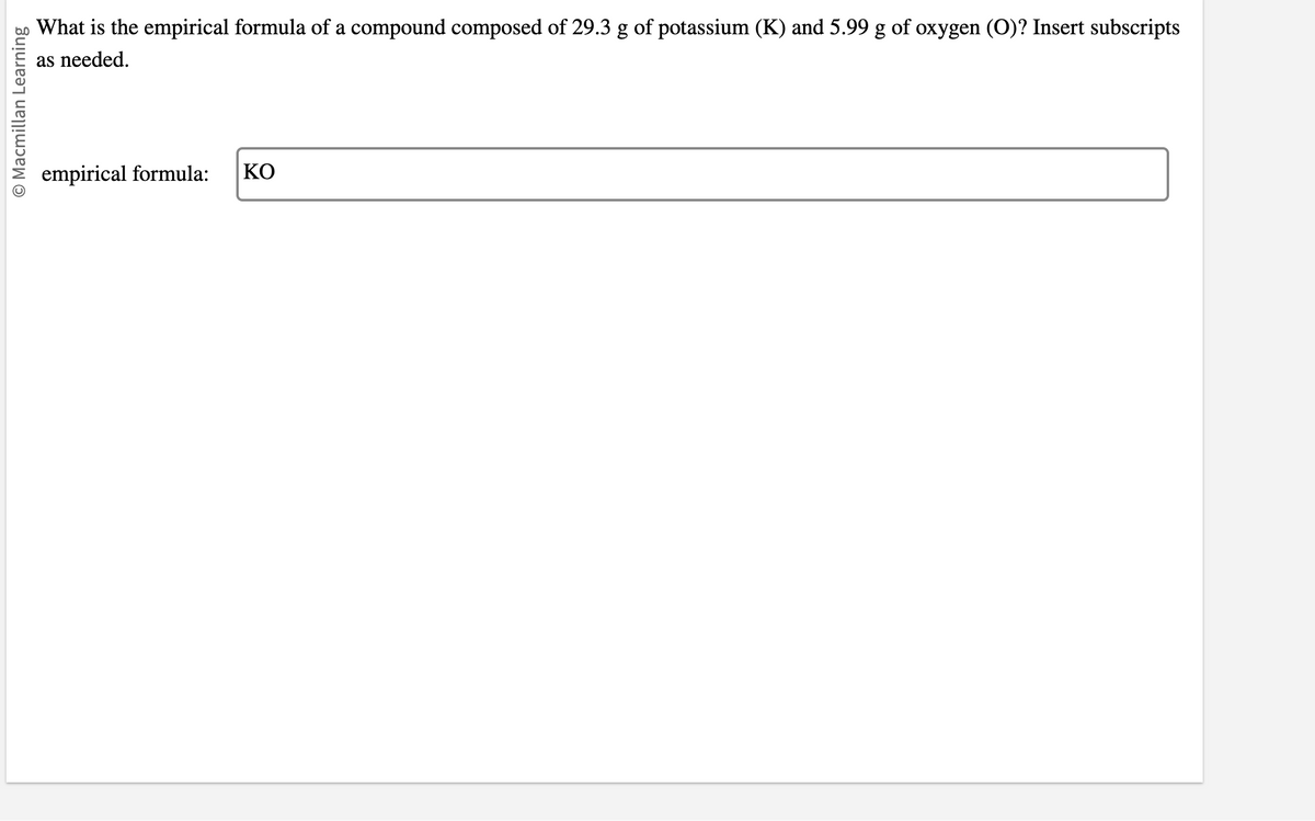 O Macmillan Learning
What is the empirical formula of a compound composed of 29.3 g of potassium (K) and 5.99 g of oxygen (O)? Insert subscripts
as needed.
empirical formula: ΚΟ