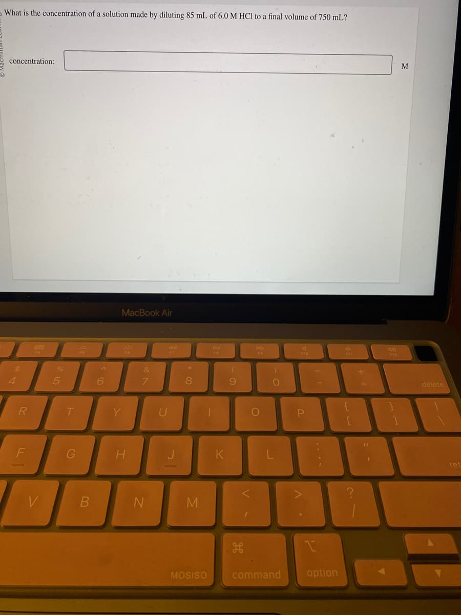 What is the concentration of a solution made by diluting 85 mL of 6.0 M HCl to a final volume of 750 mL?
concentration:
J
$
4
R
F
F4
V
%
5
T
G
B
^
6
MacBook Air
Y
H
&
7
N
B
U
J
*
8
M
MOSISO
DII
FB
K
9
H
DD
FO
O
)
O
L
command
A
F10
P
A.
1.
option
4
F11
L
?
+
f
F12
M
delete
ret