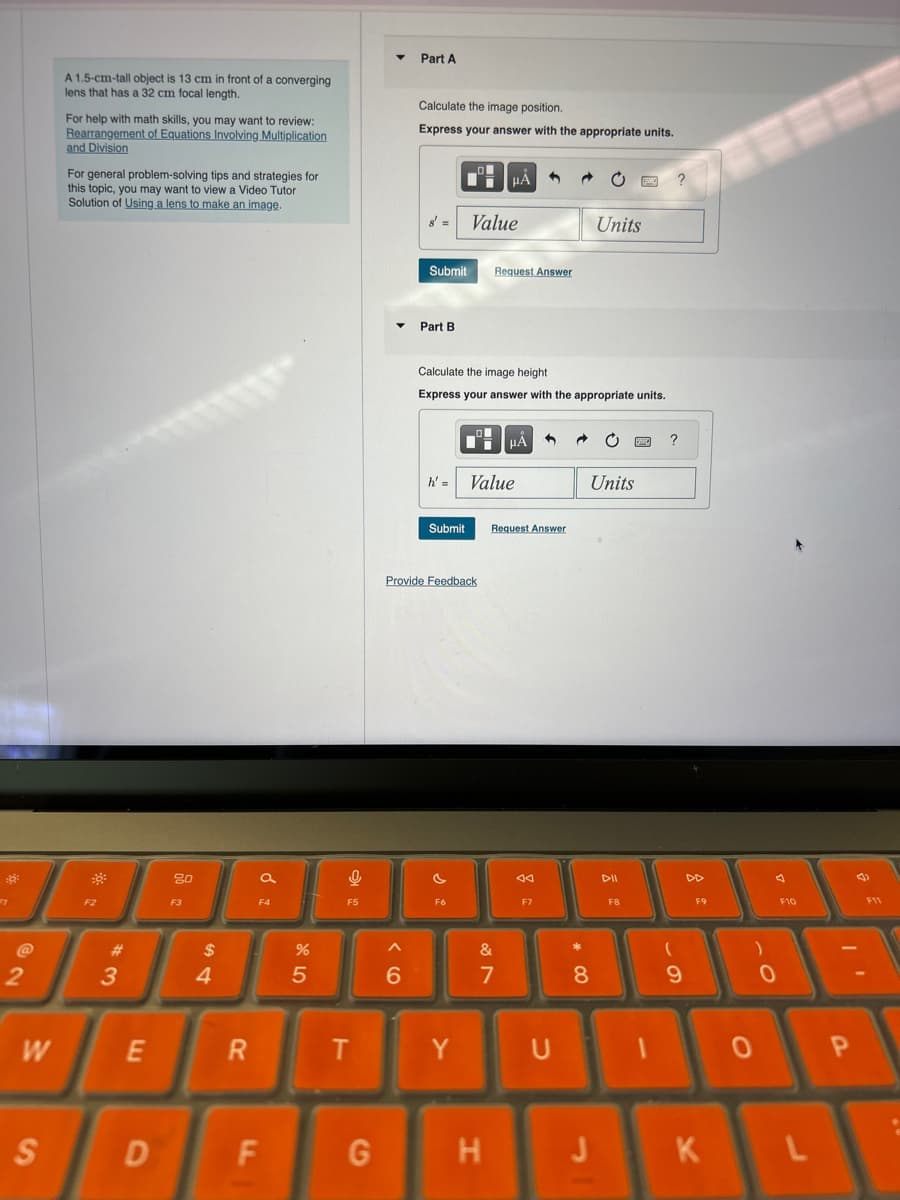 A 1.5-cm-tall object is 13 cm in front of a converging
lens that has a 32 cm focal length.
For help with math skills, you may want to review:
Rearrangement of Equations Involving Multiplication
and Division
For general problem-solving tips and strategies for
this topic, you may want to view a Video Tutor
Solution of Using a lens to make an image.
Part A
Calculate the image position.
Express your answer with the appropriate units.
HÅ
?
Value
Units
@
62
Submit
Request Answer
Part B
Calculate the image height
Express your answer with the appropriate units.
h'= Value
Submit
Request Answer
Provide Feedback
?
Units
80
a
বর
DII
DD
D
F4
F5
F6
F7
F8
F9
F2
F3
$
44
#3
W
E
S
%
25
^
6
&
87
8
* 00
R
T
Y
U
F10
9
0
F11
0
P
D
F
G
H
J
K
L