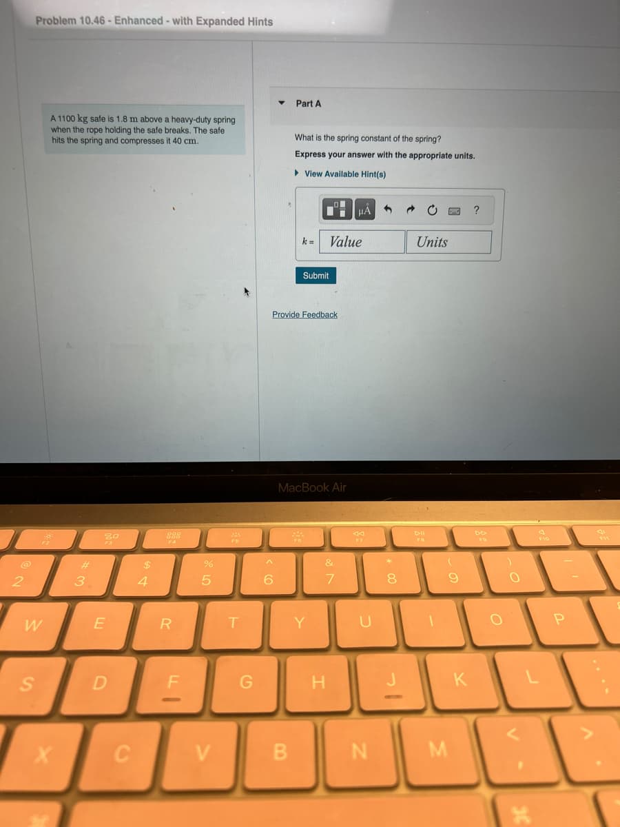 2
Problem 10.46- Enhanced - with Expanded Hints
W
S
A 1100 kg safe is 1.8 m above a heavy-duty spring
when the rope holding the safe breaks. The safe
hits the spring and compresses it 40 cm.
X
#
3
20
E
D
C
$
4
F4
R
FI
%
5
V
224
T
G
^
6
Part A
What is the spring constant of the spring?
Express your answer with the appropriate units.
► View Available Hint(s)
B
Provide Feedback
k=
*
Submit
MacBook Air
Value
Y
&
7
H
μA
44
U
N
*
8
Units
DII
FB
1
(
M
9
K
O
)
O
S
13
X
P
-
711