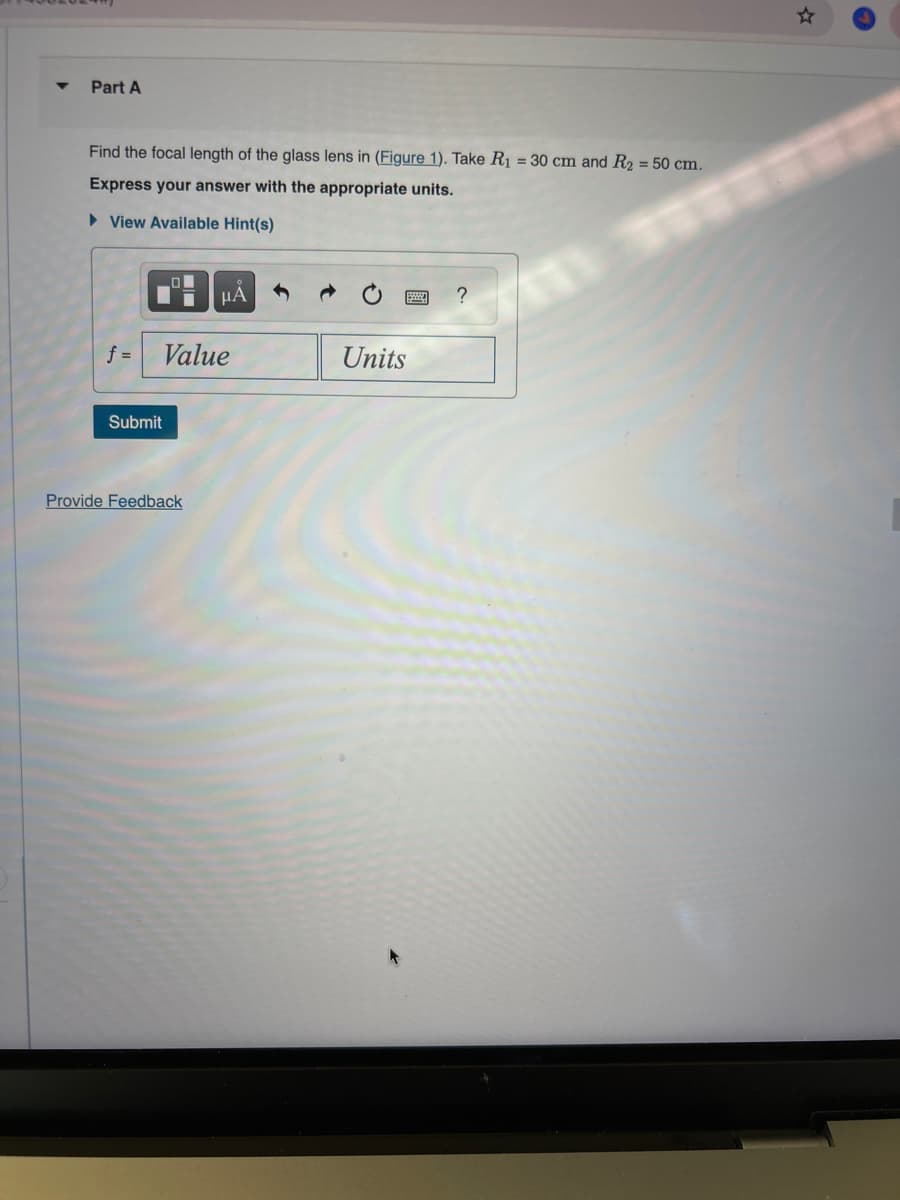 4
Part A
Find the focal length of the glass lens in (Figure 1). Take R₁ = 30 cm and R2 = 50 cm.
Express your answer with the appropriate units.
▸ View Available Hint(s)
με
f =
Value
Units
Submit
Provide Feedback
?
☆