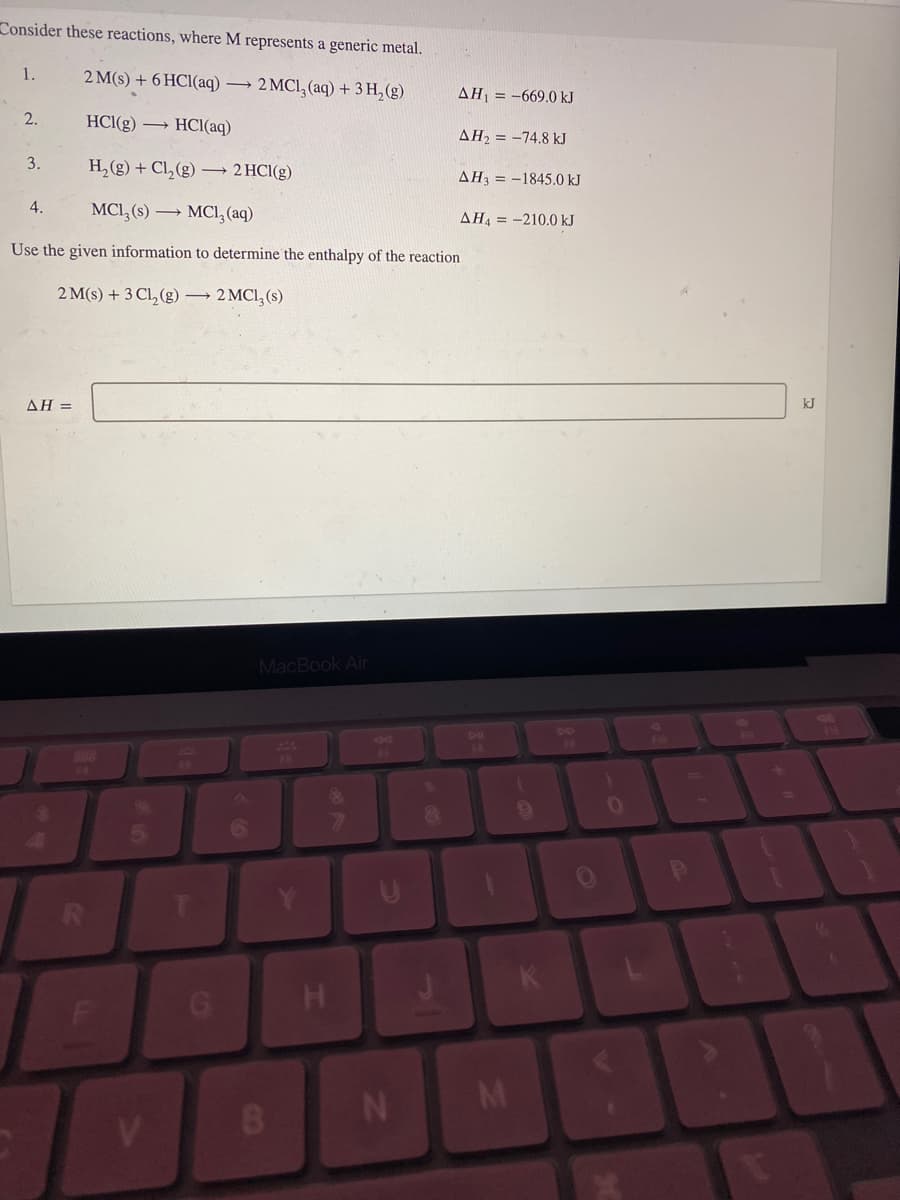 Consider these reactions, where M represents a generic metal.
2 M(s) + 6HCl(aq) → 2 MC1₂ (aq) + 3H₂(g)
HCl(g) → HCl(aq)
H₂(g) + Cl₂(g) →→→ 2HCl(g)
MCL₂ (s) MC1₂ (aq)
Use the given information to determine the enthalpy of the reaction
2 M(s) + 3 Cl₂(g) → 2 MC1₂ (s)
1.
2.
3.
4.
AH =
5
V
MacBook Air
B
H
C
N
8
AH₁-669.0 kJ
AH₂ = -74.8 kJ
AH3-1845.0 kJ
ΔΗ4 = -210.0 kJ
M
(
K
DD
)
0
P
kJ
m