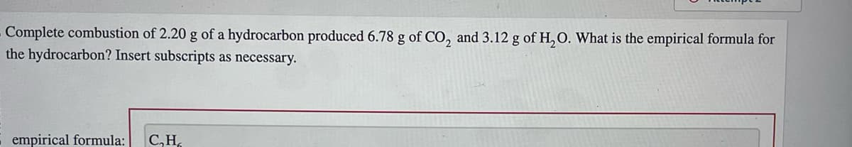 Complete combustion of 2.20 g of a hydrocarbon produced 6.78 g of CO₂ and 3.12 g of H₂O. What is the empirical formula for
the hydrocarbon? Insert subscripts as necessary.
empirical formula: C₂H