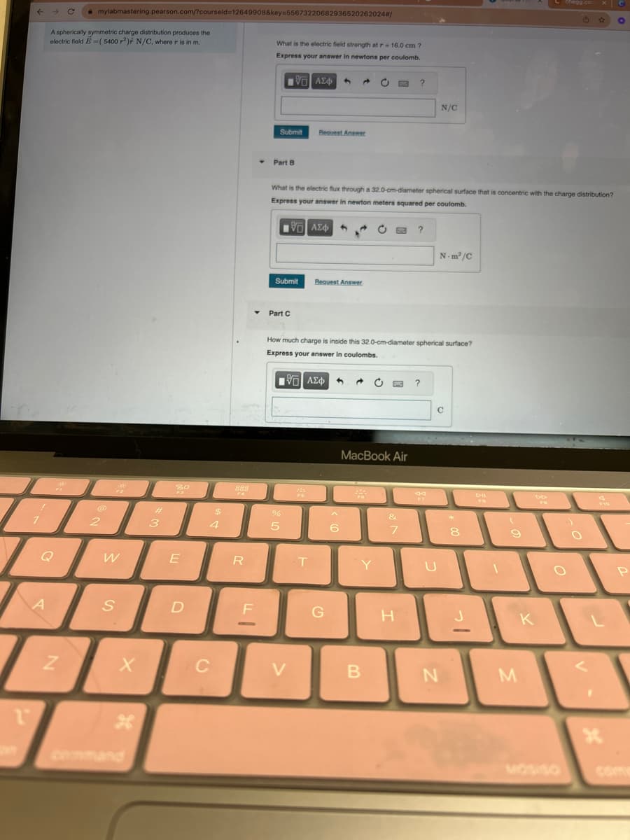 1
!
7
A
skát
с
A spherically symmetric charge distribution produces the
electric field E=( 5400 r²) N/C, where r is in m.
Z
mylabmastering.pearson.com/?courseld=12649908&key=55673220682936520262024#/
2
pos
W
S
X
3
20
F3
E
D
$
4
C
888
R
F
What is the electric field strength at r= 16.0 cm ?
Express your answer in newtons per coulomb.
VG ΑΣΦ 4
Submit
Part B
Submit
Part C
What is the electric flux through a 32.0-cm-diameter spherical surface that is concentric with the charge distribution?
Express your answer in newton meters squared per coulomb.
ΕΠΙ ΑΣΦ
%
[VG| ΑΣΦ
5
Request Answer
V
FO
Request Answer
T
How much charge is inside this 32.0-cm-diameter spherical surface?
Express your answer in coulombs.
G
4 a
^
6
C
244
MacBook Air
Y
B
SMC
&
?
7
H
?
N/C
80
F7
N-m²/C
U
C
N
H
8
-
DII
FS
1
(
9
M
DD
K
chegg.com X C
☆ O
O
MOSISO
O
4
P