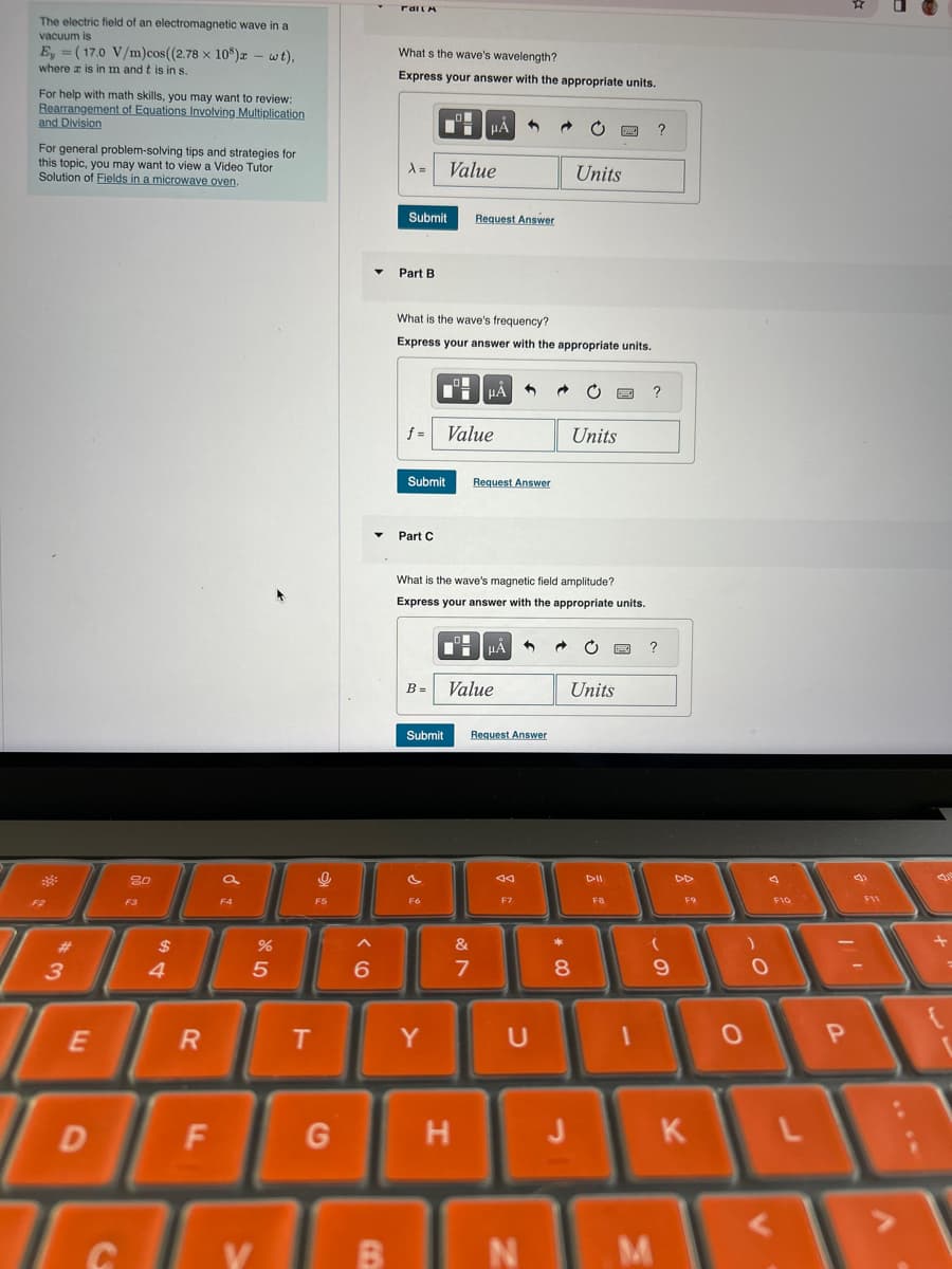 The electric field of an electromagnetic wave in a
vacuum is
=
Ey (17.0 V/m)cos((2.78 x 108)x - wt).
where x is in m and t is in s.
For help with math skills, you may want to review:
Rearrangement of Equations Involving Multiplication
and Division
For general problem-solving tips and strategies for
this topic, you may want to view a Video Tutor
Solution of Fields in a microwave oven.
FailA
What s the wave's wavelength?
Express your answer with the appropriate units.
HÅ
A= Value
?
Units
80
F3
3
#
$
4
a
55
6
Submit
Request Answer
Part B
What is the wave's frequency?
Express your answer with the appropriate units.
f = Value
Submit
Request Answer
Part C
?
Units
What is the wave's magnetic field amplitude?
Express your answer with the appropriate units.
HÅ
B =
Value
Submit
Request Answer
বর
F7
?
Units
114
DD
F9
F10
&
*
7
8
9
0
0
P
E
R
T
Y
U
D F
G
H
J
K
L
C
V
B
N
M
寫