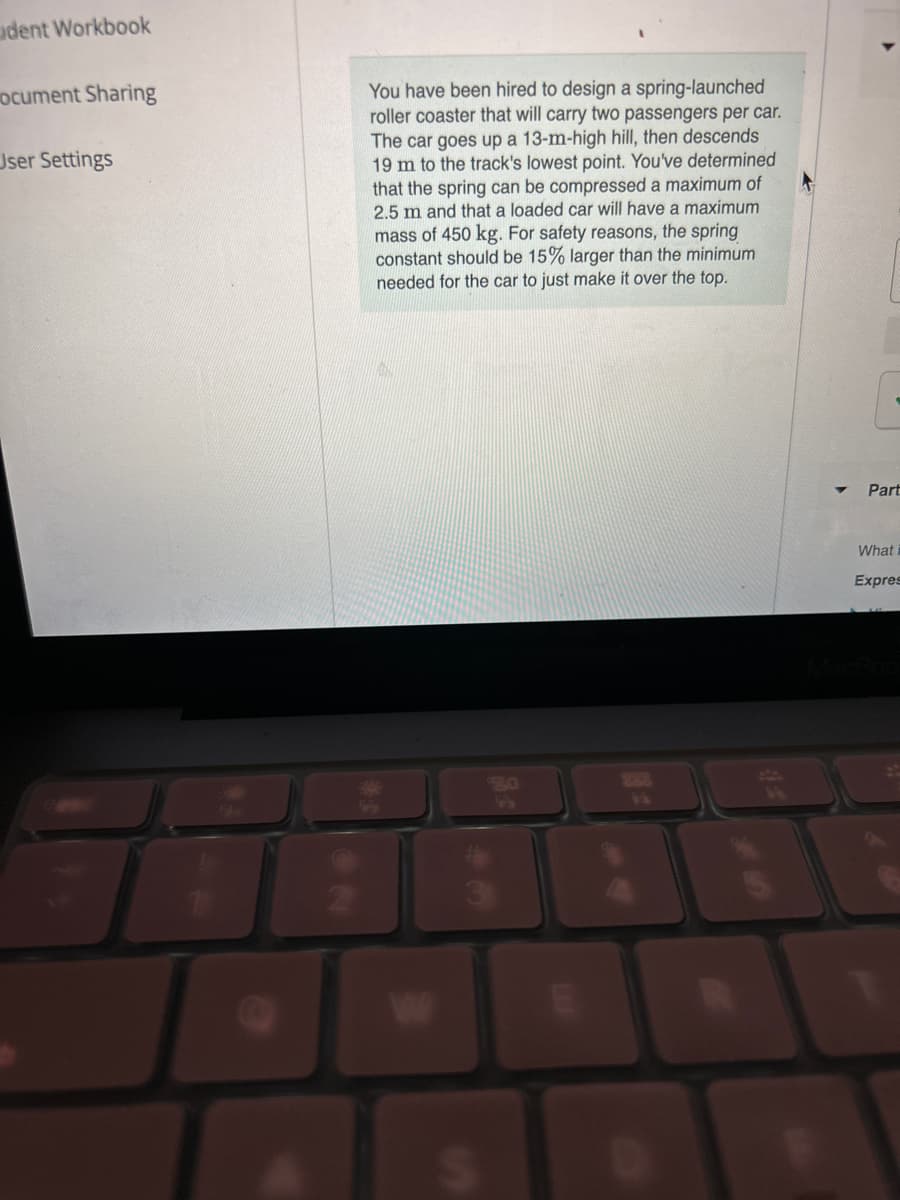 udent Workbook
ocument Sharing
User Settings
2
You have been hired to design a spring-launched
roller coaster that will carry two passengers per car.
The car goes up a 13-m-high hill, then descends
19 m to the track's lowest point. You've determined
that the spring can be compressed a maximum of
2.5 m and that a loaded car will have a maximum
mass of 450 kg. For safety reasons, the spring
constant should be 15% larger than the minimum
needed for the car to just make it over the top.
52
888
Part
What i
Expres