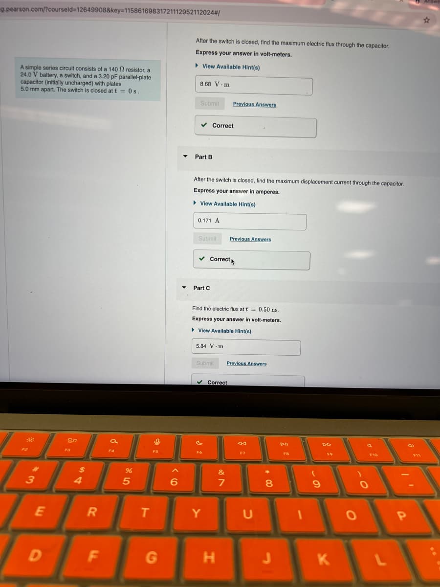 g.pearson.com/?courseld=12649908&key=11586169831721112952112024#/
A simple series circuit consists of a 140 2 resistor, a
24.0 V battery, a switch, and a 3.20 pF parallel-plate
capacitor (initially uncharged) with plates
5.0 mm apart. The switch is closed at t=0s.
After the switch is closed, find the maximum electric flux through the capacitor.
Express your answer in volt-meters.
▸ View Available Hint(s)
8.68 V-m
80
a
F4
F5
3
4
هـ
55
Submit
Previous Answers
▾ Part B
Correct
After the switch is closed, find the maximum displacement current through the capacitor.
Express your answer in amperes.
▸ View Available Hint(s)
0.171 A
Submit
Previous Answers
Part C
Correct
Find the electric flux at t=0.50 ns.
Express your answer in volt-meters.
▸ View Available Hint(s)
5.84 V.m
Submit Previous Answers
Correct
7
&フ
◊
6
AA
F7
E
R
T
Y
U
F8
DD
F10
*00
8
9
0
0
P
D
F
G
H
J
K
L
☆