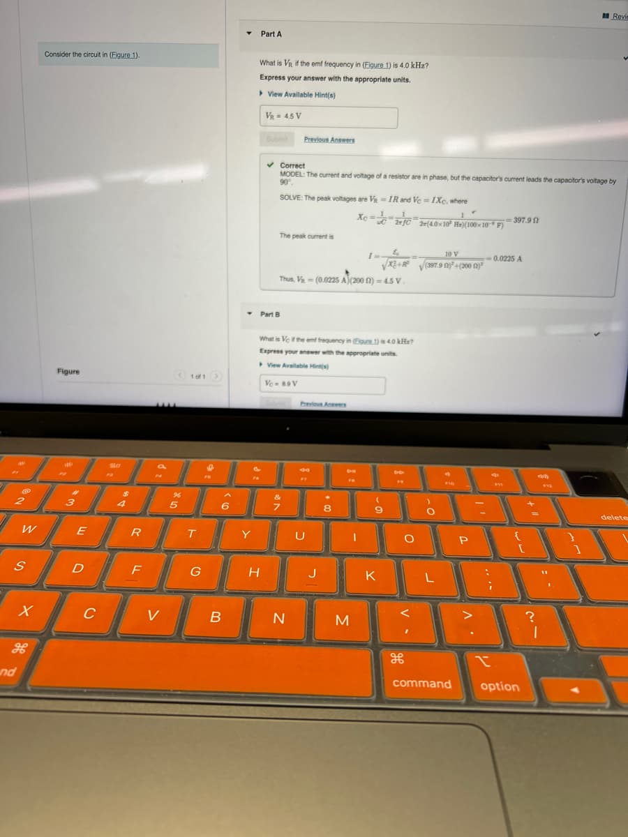 2
@
Consider the circuit in (Figure 1).
Part A
What is VR if the emf frequency in (Figure 1) is 4.0 kHz?
Express your answer with the appropriate units.
View Available Hint(s)
VR = 4.5 V
Figure
<1 of 1
80
Submit
Previous Answers
Part B
Revi
Correct
MODEL: The current and voltage of a resistor are in phase, but the capacitor's current leads the capacitor's voltage by
90%
SOLVE: The peak voltages are V-IR and Vc = IXc. where
1
2(4.0x10 Ha)(100×10 F)
=397.9
The peak current is
६
10 V
I=
-0.0225 A
√√x2+R³
(397.9 (2)²+(200 (12)
Thus, V (0.0225 A)(2002) = 4.5 V.
=
What is Vc if the emf frequency in (Figure 1) is 4.0 kHa?
Express your answer with the appropriate units.
View Available Hint(s)
Vc-89 V
Previous Answers
$
96
&
3
4
5
6
7
8
9
W
E
R
T
Y
U
S
Ο
D
D
F
G
H
J
K
L
P10
P
{
[
x
C
V
B
N
M
H
H
x
nd
command
option
?
}
]
delete
