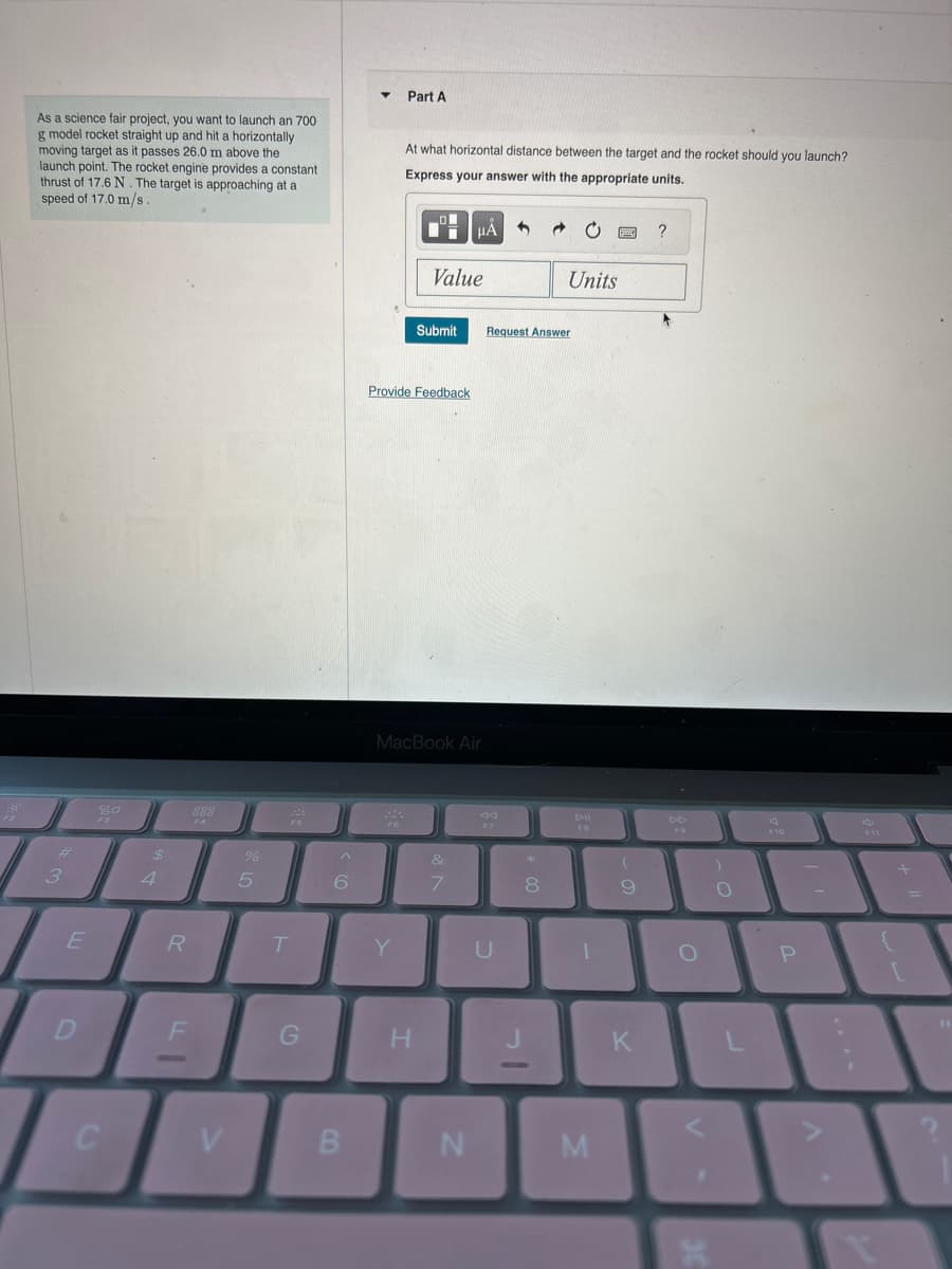As a science fair project, you want to launch an 700
g model rocket straight up and hit a horizontally
moving target as it passes 26.0 m above the
launch point. The rocket engine provides a constant
thrust of 17.6 N. The target is approaching at a
speed of 17.0 m/s.
#
3
E
D
80
F3
C
4
R
F
888
V
%
5
F5
T
G
^
6
B
▼ Part A
At what horizontal distance between the target and the rocket should you launch?
Express your answer with the appropriate units.
FO
Provide Feedback
Y
Value
Submit
MacBook Air
H
HA
&
7
N
F7
Request Answer
U
**
→
8
Units
DII
FB
1
M
wwww. ?
(
9
K
DD
O
:)
O
F10
P
F11
1
