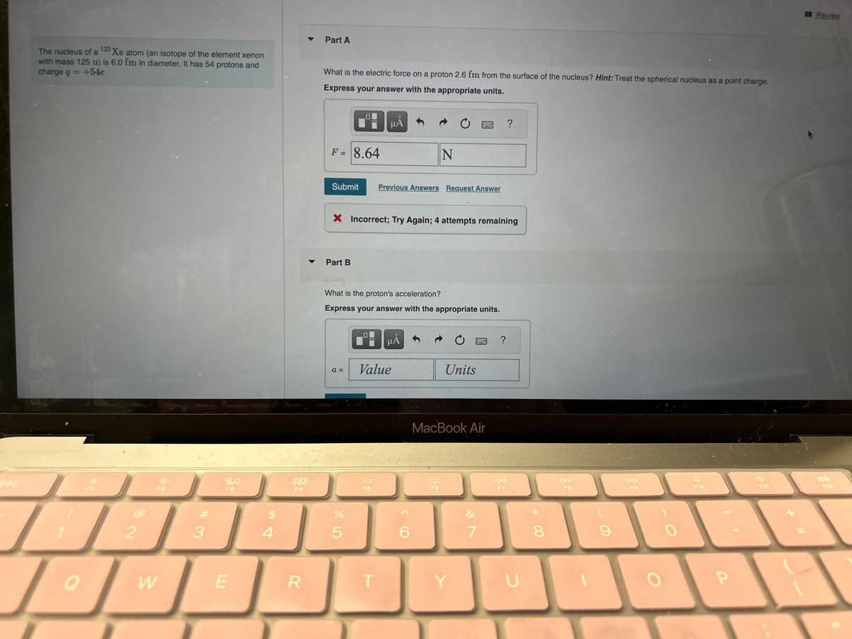 esc
The nucleus of a 125 Xe atom (an isotope of the element xenon
with mass 125 u) is 6.0 fm in diameter. It has 54 protons and
charge q = +54e.
R
2
R
F2
W
#
3
80
E
$
4
R
Part A
What is the electric force on a proton 2.6 fm from the surface of the nucleus? Hint: Treat the spherical nucleus as a point charge.
Express your answer with the appropriate units.
F= 8.64
Part B
μÃ 1
Submit Previous Answers Request Answer
%
5
X Incorrect; Try Again; 4 attempts remaining
F5
What is the proton's acceleration?
Express your answer with the appropriate units.
Value
T
→
HA
N
6
C FIC ?
Units
MacBook Air
Y
&
7
U
*
8
FB
(
9
F9
0
0
P
+
Review