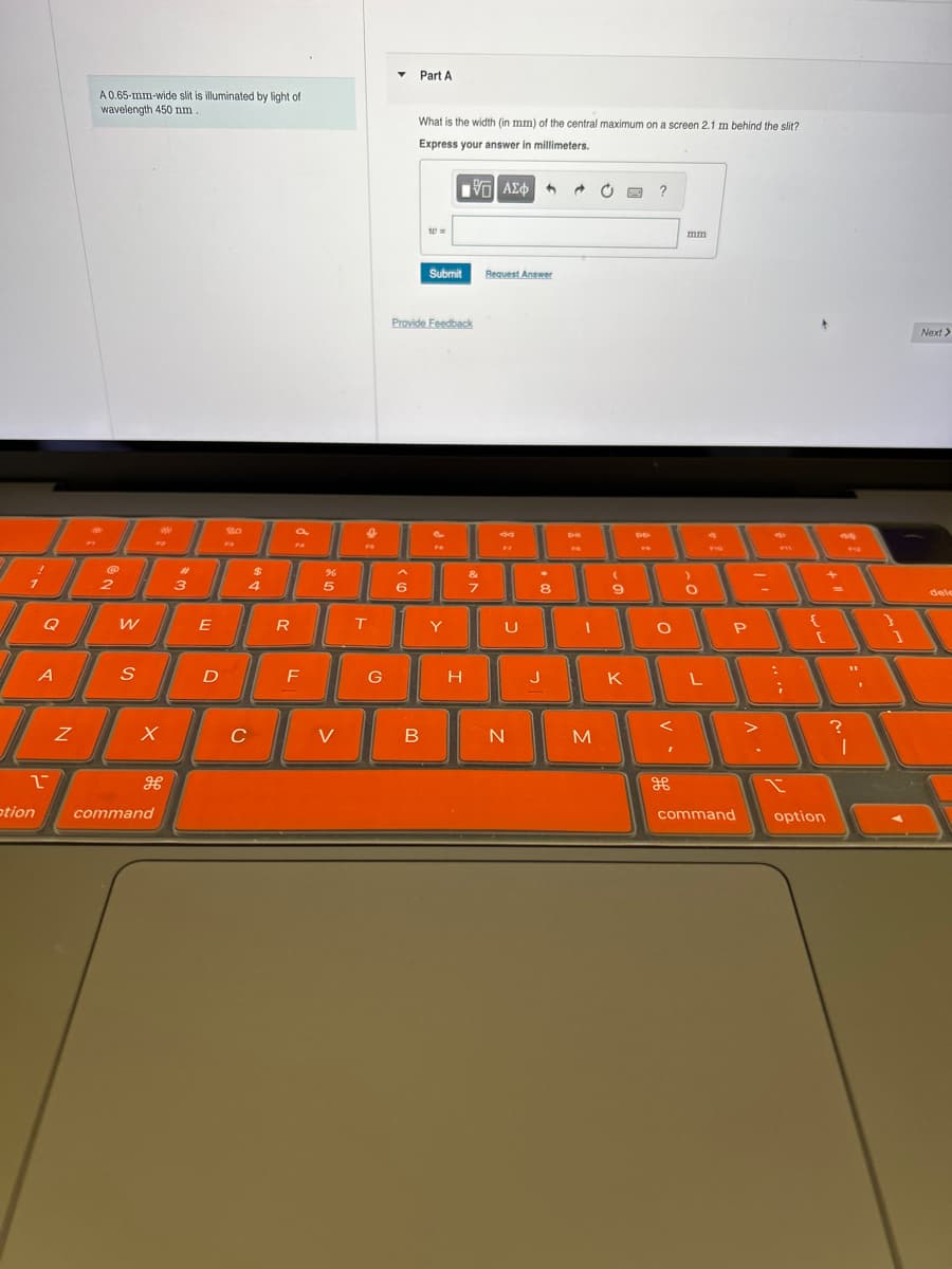 A 0.65-mm-wide slit is illuminated by light of
wavelength 450 nm.
Part A
What is the width (in mm) of the central maximum on a screen 2.1 m behind the slit?
Express your answer in millimeters.
ΜΕ ΑΣΦ
?
20
Submit
Request Answer
Provide Feedback
FS
する
17
mm
Di
44
2
956
P11
%
&
2
3
4
5
6
7
8
9
Q
W
E
R
T
A
S
D
F
G
H
A
N
otion
τ
U
X
C
V
B
N
M
дв
command
K
H
P
{
command
option
93
?
I
Next >
dele