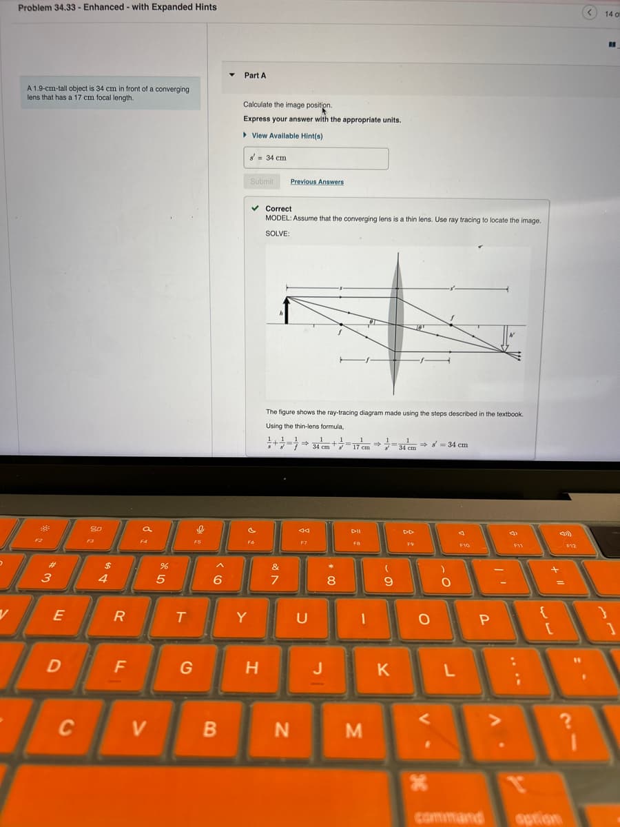 Problem 34.33- Enhanced with Expanded Hints
A 1.9-cm-tall object is 34 cm in front of a converging
lens that has a 17 cm focal length.
Part A
*
13
80
a
F4
$
84
#3
R
E
55
^
Calculate the image position.
Express your answer with the appropriate units.
▸ View Available Hint(s)
8' = 34 cm
Submit
Previous Answers
✓ Correct
MODEL: Assume that the converging lens is a thin lens. Use ray tracing to locate the image.
SOLVE:
P
F6
The figure shows the ray-tracing diagram made using the steps described in the textbook.
Using the thin-lens formula,
1
34 cm
+
1
34 cm
→ = 34 cm
&
6
7
44
F7
T
Y
U
D
F
G
C
V
H
J
DII
DD
J
F9
F10
F11
* 00
8
9
-
B
N
M
K
-O
о
L
P
P
יד
11 +
لمانيا
command
option
14 o
}
]
