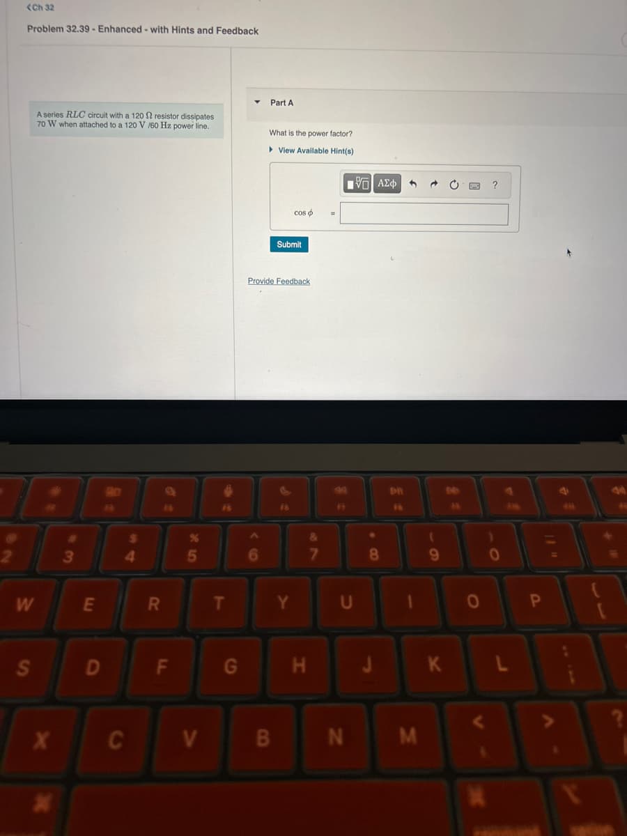 <Ch 32
Problem 32.39 - Enhanced - with Hints and Feedback
Part A
A series RLC circuit with a 120 2 resistor dissipates
70 W when attached to a 120 V/60 Hz power line.
What is the power factor?
▸ View Available Hint(s)
2
W
S
#3
x
90
4
%
85
cos
=
Submit
Provide Feedback
F6
ΜΕ ΑΣΦ
?
&
7
8
B
E
R
T
Y
U
1
0
P
D
F
G
H
J
K
C
V
B
N
M