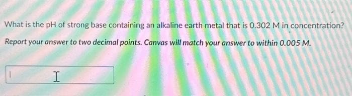 What is the pH of strong base containing an alkaline earth metal that is 0.302 M in concentration?
Report your answer to two decimal points. Canvas will match your answer to within 0.005 M.
I