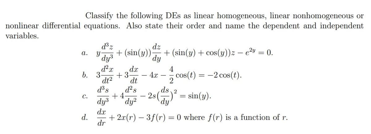 Classify the following DEs as linear homogeneous, linear nonhomogeneous or
nonlinear differential equations. Also state their order and name the dependent and independent
variables.
a.
b.
C.
d.
y
ď³ z
dy³
d²x
3
dt²
d³ s
dy³
dx
dz
+ (sin(y)) + (sin(y) + cos(y))z - e²y = 0.
dy
dx
dt
d² s
dy²
+3
+4
4
cos(t) = -2 cos(t).
2
ds 2
- 2s()² = sin(y).
dy
4x
+ 2x(r) — 3f (r) 0 where f(r) is a function of r.
dr