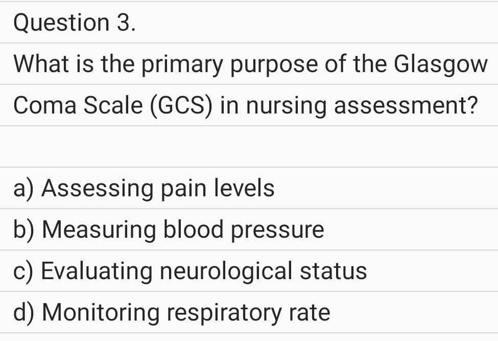 Question 3.
What is the primary purpose of the Glasgow
Coma Scale (GCS) in nursing assessment?
a) Assessing pain levels
b) Measuring blood pressure
c) Evaluating neurological status
d) Monitoring respiratory rate
