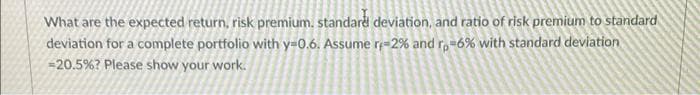 What are the expected return, risk premium. standard deviation, and ratio of risk premium to standard
deviation for a complete portfolio with y=0.6. Assume r;=2% and r,=6% with standard deviation
=20.5%? Please show your work.
