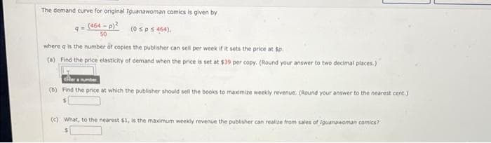 The demand curve for original Iguanawoman comics is given by
(464 - p)?
(0 sp s 464),
where a is the number of copies the publisher can sell per week if it sets the price at $o.
(a) Find the price elasticity of demand when the price is set at $39 per copy. (Round your answer to two decimal places.)
Aera number.
(b) Find the price at which the publisher should sell the books to maximize weekly revenue. (Round your answer to the nearest cent.)
(C) What, to the nearest $1, is the maximum weekly revenue the publisher can realize from sales of Iguanawoman comics?
