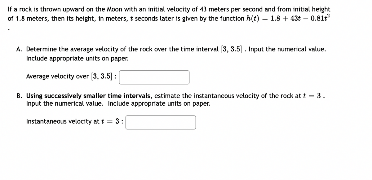 If a rock is thrown upward on the Moon with an initial velocity of 43 meters per second and from initial height
of 1.8 meters, then its height, in meters, t seconds later is given by the function h(t) = 1.8+43t - 0.81t²
A. Determine the average velocity of the rock over the time interval [3, 3.5]. Input the numerical value.
Include appropriate units on paper.
Average velocity over [3, 3.5] :
B. Using successively smaller time intervals, estimate the instantaneous velocity of the rock at t = 3.
Input the numerical value. Include appropriate units on paper.
Instantaneous velocity at t = 3:
