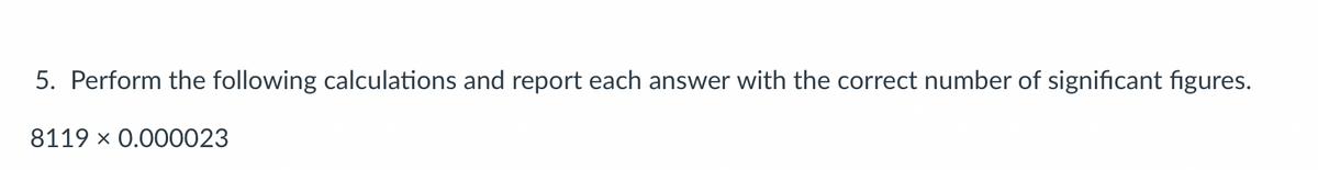 5. Perform the following calculations and report each answer with the correct number of significant figures.
8119 × 0.000023