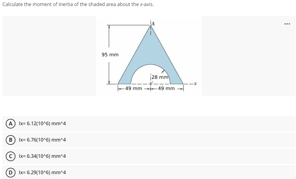 Calculate the moment of inertia of the shaded area about the x-axis.
...
95 mm
28 mm
49 mm t49 mm -
A Ix= 6.12(10^6) mm^4
B) Ix= 6.76(10^6) mm^4
c) Ix= 6.34(10^6) mm^4
D) Ix= 6.29(10^6) mm^4
O O O O

