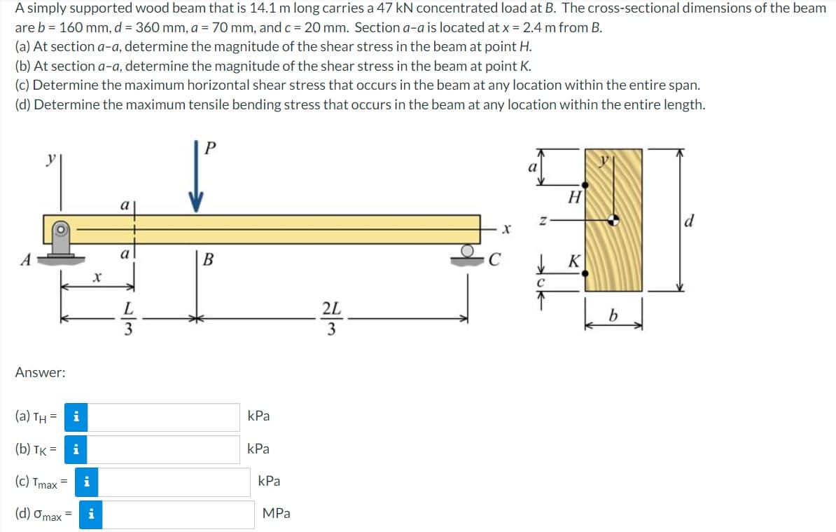 A simply supported wood beam that is 14.1 m long carries a 47 kN concentrated load at B. The cross-sectional dimensions of the beam
are b = 160 mm, d = 360 mm, a = 70 mm, andc = 20 mm. Section a-a is located at x = 2.4 m from B.
(a) At section a-a, determine the magnitude of the shear stress in the beam at point H.
(b) At section a-a, determine the magnitude of the shear stress in the beam at point K.
(c) Determine the maximum horizontal shear stress that occurs in the beam at any location within the entire span.
(d) Determine the maximum tensile bending stress that occurs in the beam at any location within the entire length.
y
H
a
a
A
В
K
L
2L
Answer:
(a) TH =
i
kPa
(b) TK = i
КРа
(c) Tmax =
i
kPa
(d) Omax
MPa
i
13
