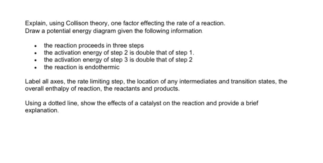 Explain, using Collison theory, one factor effecting the rate of a reaction.
Draw a potential energy diagram given the following information.
• the reaction proceeds in three steps
• the activation energy of step 2 is double that of step 1.
• the activation energy of step 3 is double that of step 2
• the reaction is endothermic
Label all axes, the rate limiting step, the location of any intermediates and transition states, the
overall enthalpy of reaction, the reactants and products.
Using a dotted line, show the effects of a catalyst on the reaction and provide a brief
explanation.
