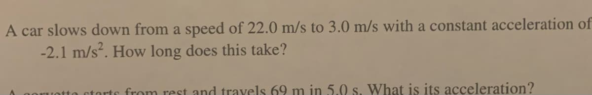 A car slows down from a speed of 22.0 m/s to 3.0 m/s with a constant acceleration of
-2.1 m/s². How long does this take?
otto starts from rest and travels 69 m in 5.0 s. What is its acceleration?