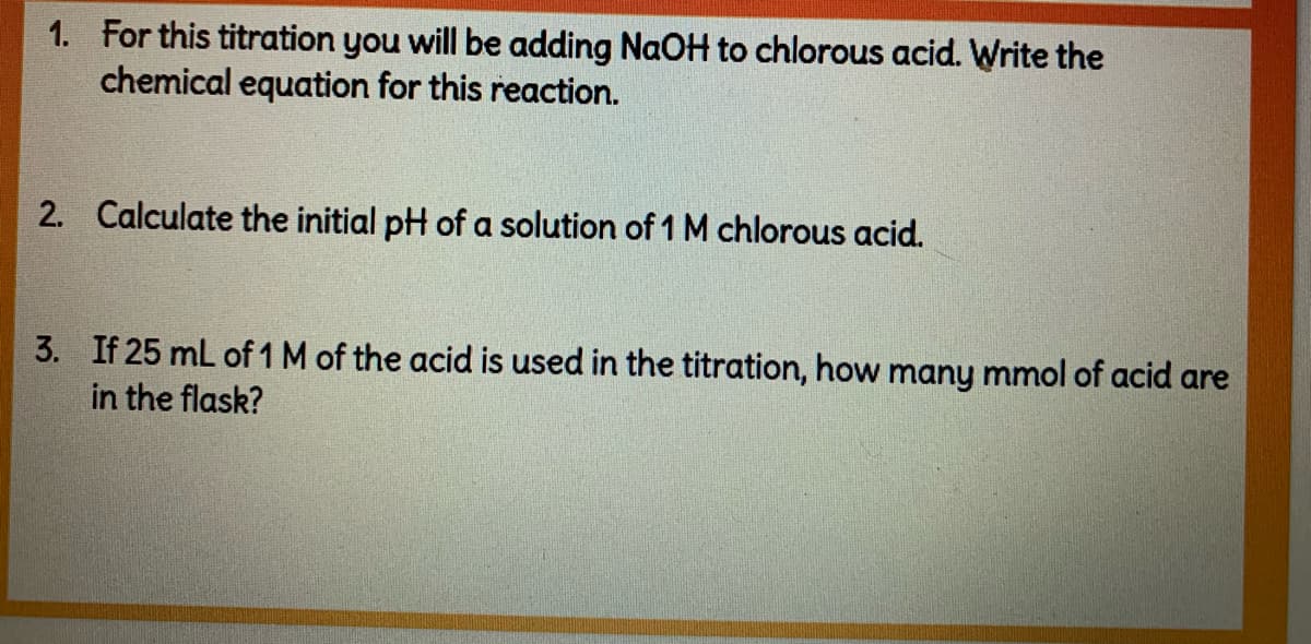 1. For this titration you will be adding NaOH to chlorous acid. Write the
chemical equation for this reaction.
2. Calculate the initial pH of a solution of 1 M chlorous acid.
3. If 25 mL of 1 M of the acid is used in the titration, how many mmol of acid are
in the flask?
