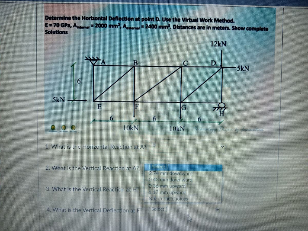 Determine the Horizontal Deflection at poit D. Use the Virtual Work Method.
E=70 GPa, A 2000 mm,A 2400 mm. Distances are in meters. Show complete
Solutions
12kN
D.
5kN
5kN
IG
10KN
10KN:
1. What is the Horizontal Reaction at A
2. What is the Vertical Reaction at A
vard
3. What is the Vertical Reaction at H?
4. What is the Vertical Deflecion at
