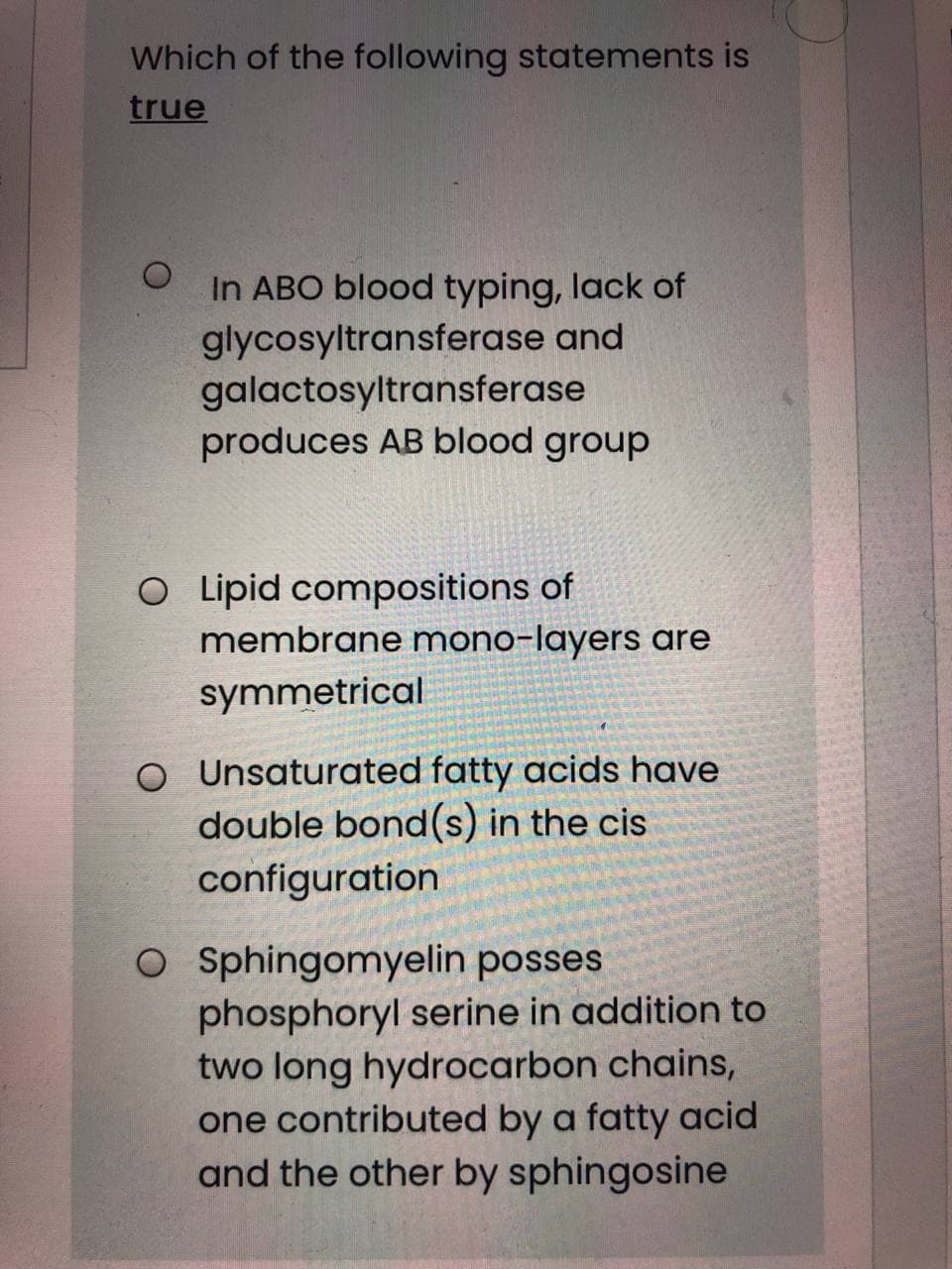 Which of the following statements is
true
In ABO blood typing, lack of
glycosyltransferase and
galactosyltransferase
produces AB blood group
O Lipid compositions of
membrane mono-layers are
symmetrical
O Unsaturated fatty acids have
double bond(s) in the cis
configuration
O Sphingomyelin posses
phosphoryl serine in addition to
two long hydrocarbon chains,
one contributed by a fatty acid
and the other by sphingosine
