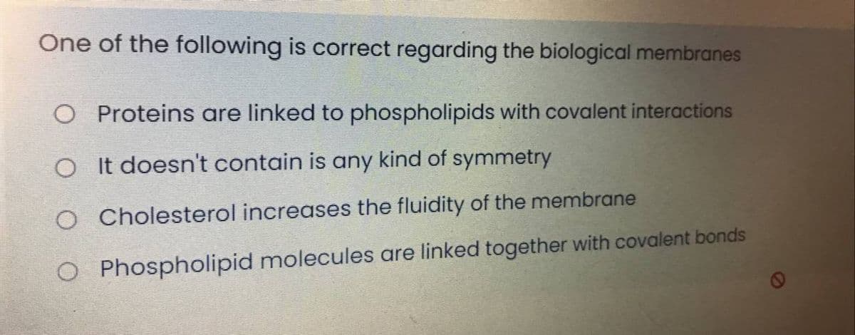 One of the following is correct regarding the biological membranes
O Proteins are linked to phospholipids with covalent interactions
O It doesn't contain is any kind of symmetry
O Cholesterol increases the fluidity of the membrane
O Phospholipid molecules are linked together with covalent bonds
