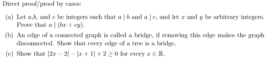 Direct proof/proof by cases:
(a) Let a,b, and e be integers such that a | b and a | c, and let x and y be arbitrary integers.
Prove that a (bx + cy).
(b) An edge of a connected graph is called a bridge, if removing this edge makes the graph
disconnected. Show that every edge of a tree is a bridge.
(c) Show that |2x - 2|-|x+1| +2 ≥ 0 for every x € R.
