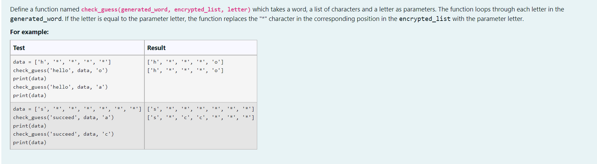 Define a function named check_guess (generated_word, encrypted_list, letter) which takes a word, a list of characters and a letter as parameters. The function loops through each letter in the
generated_word. If the letter is equal to the parameter letter, the function replaces the "*" character in the corresponding position in the encrypted_list with the parameter letter.
For example:
Test
Result
['h', '*¹
['h', '*',
¹*¹
data = ['h', '*', '*', '*', '*']
**', 'o']
'o']
check_guess('hello', data, 'o')
print (data)
check_guess('hello', data, 'a')
print (data)
data = ['s', '*', '*', '*', '*', '*', '*'] ['s', '*',
check_guess('succeed', data, 'a')
['s', '*',
print (data)
check_guess('succeed', data, 'c')
print (data)
1X¹
**']
***]