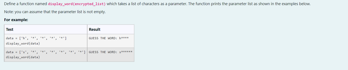 Define a function named display_word (encrypted_list) which takes a list of characters as a parameter. The function prints the parameter list as shown in the examples below.
Note: you can assume that the parameter list is not empty.
For example:
Test
Result
**¹, ¹*¹']
GUESS THE WORD: h****
data = ['h', '*', '*',
display_word (data)
''*', '*', '*'] GUESS THE WORD: s******
data = ['s', '*',
display_word (data)