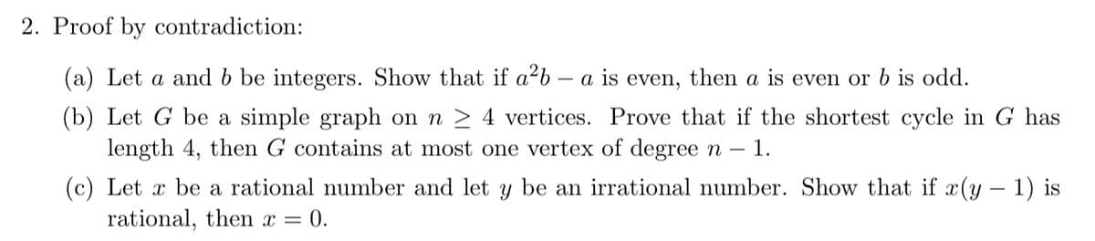 2. Proof by contradiction:
(a) Let a and b be integers. Show that if a²b a is
even, then a is even or b is odd.
(b) Let G be a simple graph on n ≥ 4 vertices. Prove that if the shortest cycle in G has
length 4, then G contains at most one vertex of degree n - 1.
(c) Let x be a rational number and let y be an irrational number. Show that if x(y − 1) is
rational, then x = 0.