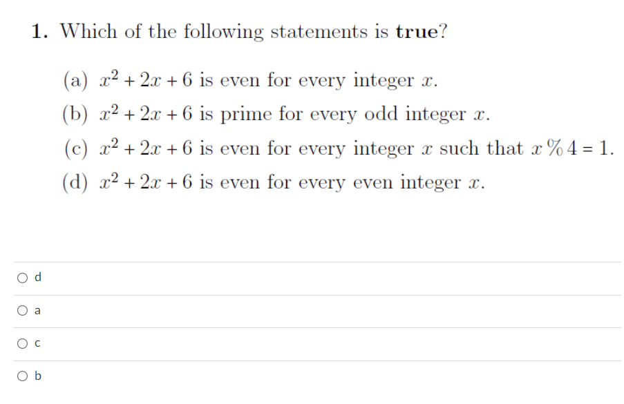 1. Which of the following statements is true?
(a) x² + 2x + 6 is even for every integer x.
(b) x² + 2x + 6 is prime for every odd integer x.
(c) x² + 2x + 6 is even for every integer x such that x % 4 = 1.
(d) x² + 2x + 6 is even for every even integer x.
d
a
O b