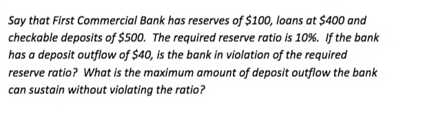 Say that First Commercial Bank has reserves of $100, loans at $400 and
checkable deposits of $500. The required reserve ratio is 10%. If the bank
has a deposit outflow of $40, is the bank in violation of the required
reserve ratio? What is the maximum amount of deposit outflow the bank
can sustain without violating the ratio?