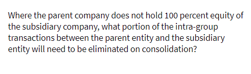 Where the parent company does not hold 100 percent equity of
the subsidiary company, what portion of the intra-group
transactions between the parent entity and the subsidiary
entity will need to be eliminated on consolidation?
